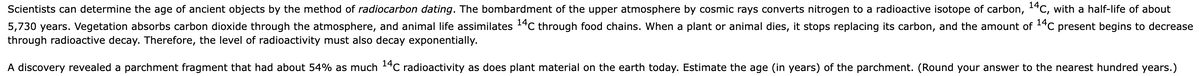 Scientists can determine the age of ancient objects by the method of radiocarbon dating. The bombardment of the upper atmosphere by cosmic rays converts nitrogen to a radioactive isotope of carbon, ¹4C, with a half-life of about
5,730 years. Vegetation absorbs carbon dioxide through the atmosphere, and animal life assimilates ¹4C through food chains. When a plant or animal dies, it stops replacing its carbon, and the amount of ¹4C present begins to decrease
through radioactive decay. Therefore, the level of radioactivity must also decay exponentially.
A discovery revealed a parchment fragment that had about 54% as much 14C radioactivity as does plant material on the earth today. Estimate the age (in years) of the parchment. (Round your answer to the nearest hundred years.)