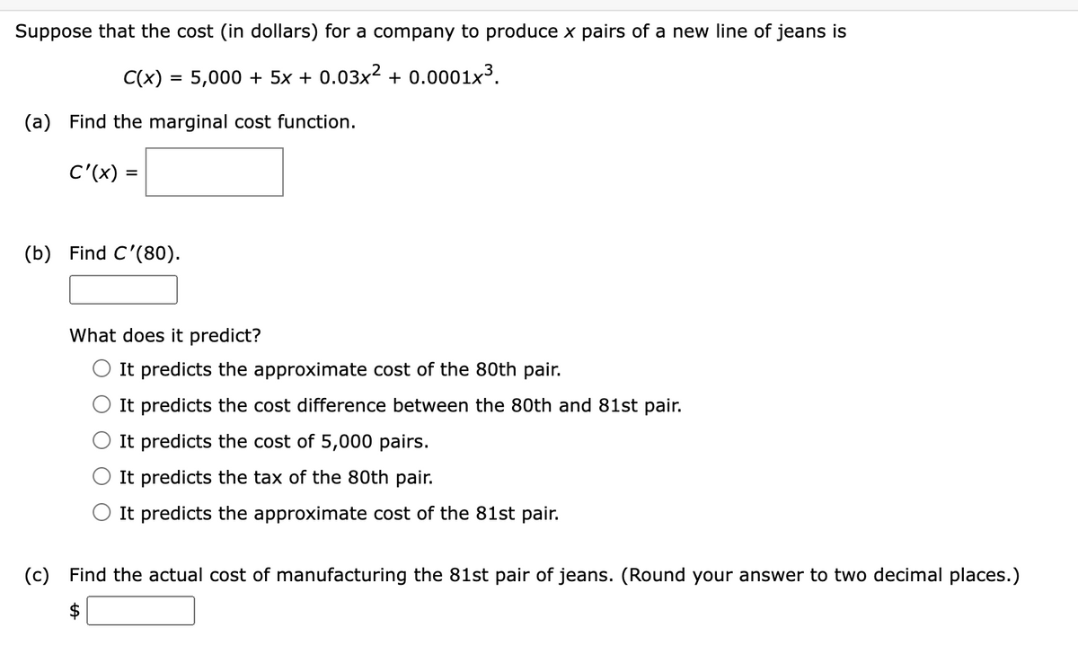 Suppose that the cost (in dollars) for a company to produce x pairs of a new line of jeans is
C(x) = 5,000 + 5x + 0.03x² + 0.0001x³.
(a) Find the marginal cost function.
C'(x) =
(b) Find C'(80).
What does it predict?
It predicts the approximate cost of the 80th pair.
It predicts the cost difference between the 80th and 81st pair.
It predicts the cost of 5,000 pairs.
It predicts the tax of the 80th pair.
It predicts the approximate cost of the 81st pair.
(c) Find the actual cost of manufacturing the 81st pair of jeans. (Round your answer to two decimal places.)
$