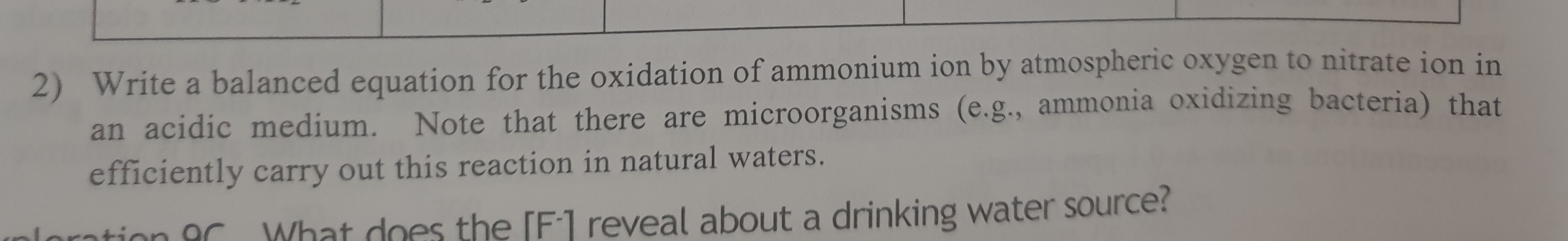 2) Write a balanced equation for the oxidation of ammonium ion by atmospheric oxygen to nitrate ion in
an acidic medium. Note that there are microorganisms (e.g., ammonia oxidizing bacteria) that
efficiently carry out this reaction in natural waters.
loration oC
What does the [F1 reveal about a drinking water source?
