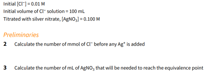 Initial [CI"] = 0.01 M
Initial volume of Cl- solution = 100 mL
Titrated with silver nitrate, [AGNO3] = 0.100 M
Preliminaries
2
Calculate the number of mmol of Cl- before any Ag* is added
Calculate the number of mL of AgNO3 that will be needed to reach the equivalence point
3.
