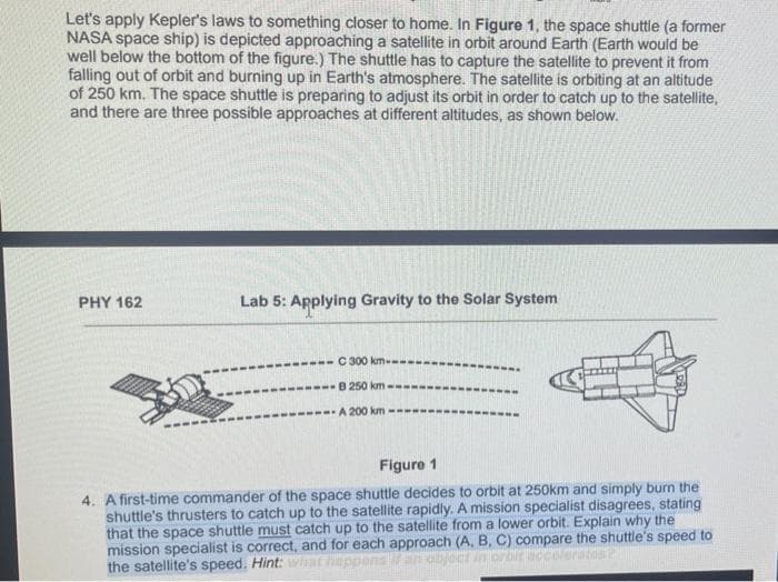 Let's apply Kepler's laws to something closer to home. In Figure 1, the space shuttle (a former
NASA space ship) is depicted approaching a satellite in orbit around Earth (Earth would be
well below the bottom of the figure.) The shuttle has to capture the satellite to prevent it from
falling out of orbit and burning up in Earth's atmosphere. The satellite is orbiting at an altitude
of 250 km. The space shuttle is preparing to adjust its orbit in order to catch up to the satellite,
and there are three possible approaches at different altitudes, as shown below.
PHY 162
Lab 5: Applying Gravity to the Solar System
C 300 km--
-B 250 km-
-A 200 km -
Figure 1
4. A first-time commander of the space shuttle decides to orbit at 250km and simply burn the
shuttle's thrusters to catch up to the satellite rapidly. A mission specialist disagrees, stating
that the space shuttle must catch up to the satellite from a lower orbit. Explain why the
mission specialist is correct, and for each approach (A, B, C) compare the shuttle's speed to
Fobject in orbir nece orator
the satellite's speed. Hint: what