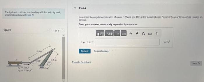 The hydraulic cylinder is extending with the velocity and
acceleration shown (Ejguce.1)
Figure
-2 m/s
-1.5 m/²
0,4m
A
1 of 13
03 m
SAOP
Part A
Determine the angular acceleration of crank AB and link BC at the instant shown. Assume the counterclockwise rotation as
positive
Enter your answers numerically separated by a comma.
All-on
Submit
Provide Feedback
VAX Ivec
Request Answer
?
rad/²
Next >