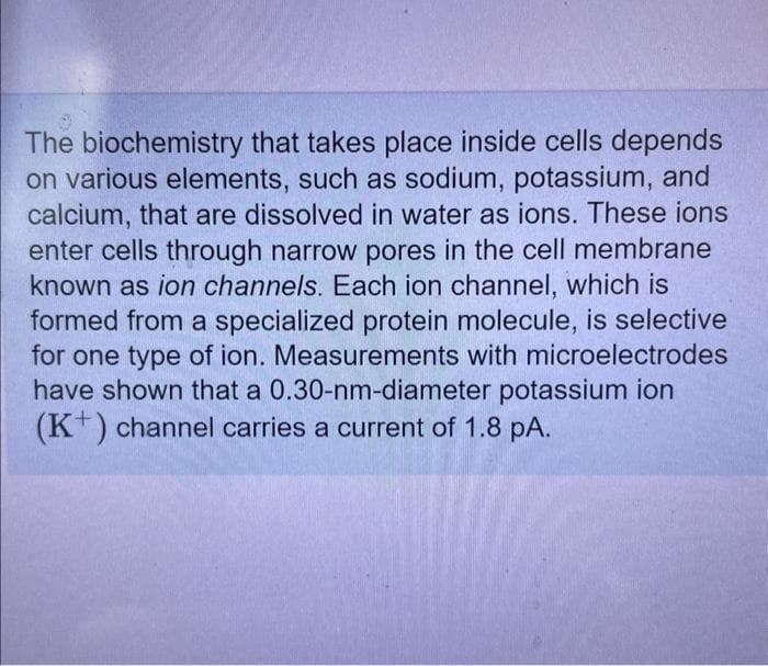 The biochemistry that takes place inside cells depends
on various elements, such as sodium, potassium, and
calcium, that are dissolved in water as ions. These ions
enter cells through narrow pores in the cell membrane
known as ion channels. Each ion channel, which is
formed from a specialized protein molecule, is selective
for one type of ion. Measurements with microelectrodes
have shown that a 0.30-nm-diameter potassium ion
(K+) channel carries a current of 1.8 pA.