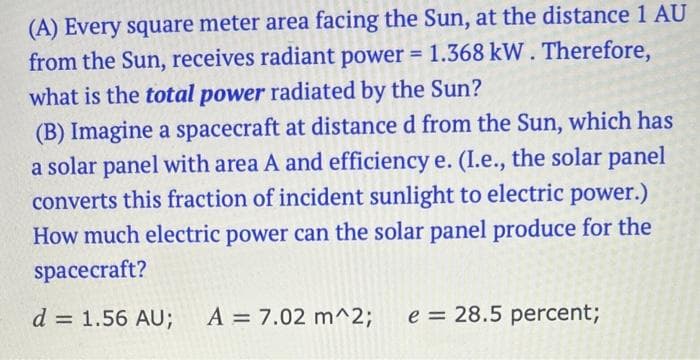 (A) Every square meter area facing the Sun, at the distance 1 AU
from the Sun, receives radiant power = 1.368 kW. Therefore,
what is the total power radiated by the Sun?
(B) Imagine a spacecraft at distance d from the Sun, which has
a solar panel with area A and efficiency e. (I.e., the solar panel
converts this fraction of incident sunlight to electric power.)
How much electric power can the solar panel produce for the
spacecraft?
d = 1.56 AU; A = 7.02 m^2; e = 28.5 percent;