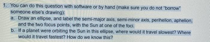 1. You can do this question with software or by hand (make sure you do not "borrow"
someone else's drawing):
a. Draw an ellipse, and label the semi-major axis, semi-minor axis, perihelion, aphelion,
and the two focus points, with the Sun at one of the foci.
b. If a planet were orbiting the Sun in this ellipse, where would it travel slowest? Where
would it travel fastest? How do we know this?