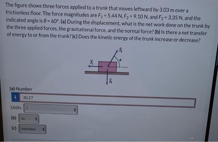 The figure shows three forces applied to a trunk that moves leftward by 3.03 m over a
frictionless floor. The force magnitudes are F₁ = 5.44 N, F2 = 9.10 N, and F3 = 3.35 N, and the
indicated angle is 0= 60°. (a) During the displacement, what is the net work done on the trunk by
the three applied forces, the gravitational force, and the normal force? (b) Is there a net transfer
of energy to or from the trunk? (c) Does the kinetic energy of the trunk increase or decrease?
7₂
(a) Number
i
30.27
Units J
(b) to
(c) increase