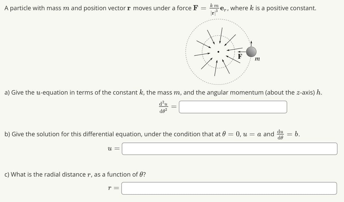 A particle with mass m and position vector r moves under a force F
U =
c) What is the radial distance r, as a function of ?
km
|r|³
a) Give the u-equation in terms of the constant k, the mass m, and the angular momentum (about the z-axis) h.
d0²
r =
∙er,
where k is a positive constant.
b) Give the solution for this differential equation, under the condition that at 0 = 0, u = a and
-
m
du
de
b.