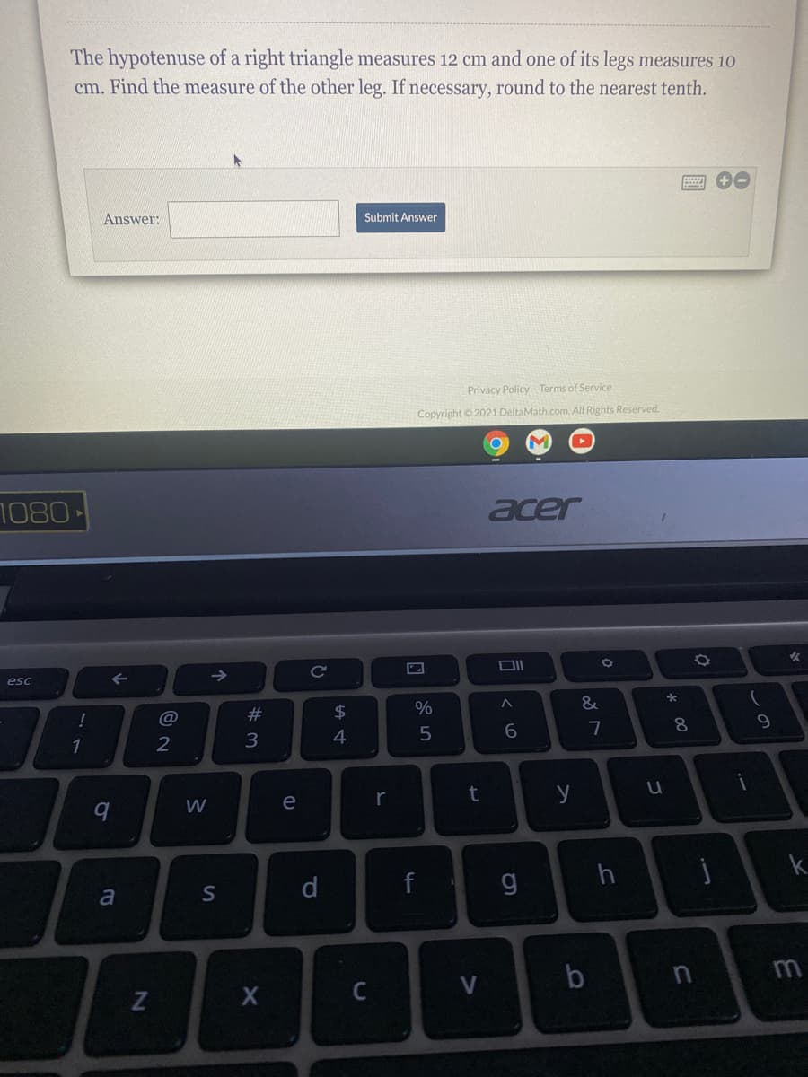The hypotenuse of a right triangle measures 12 cm and one of its legs measures 10
cm. Find the measure of the other leg. If necessary, round to the nearest tenth.
Answer:
Submit Answer
Privacy Policy Terms of Service
Copyright © 2021 DeltaMath.com. All Rights Reserved.
1080-
acer
女
Cc
esc
@
#3
$
%
7
8.
1
2
3
W
e
r
y
h
k.
a
d
m
しの

