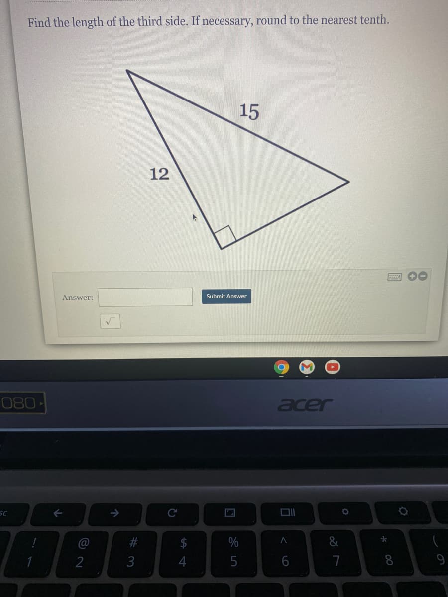 ### Geometry Problem on Right Triangles

#### Problem Statement:
Find the length of the third side. If necessary, round to the nearest tenth.

#### Diagram Description:
The diagram depicts a right-angled triangle. One of the legs measures 12 units, and the hypotenuse measures 15 units. The length of the other leg needs to be calculated.

#### Solution:

To find the missing side length in a right-angled triangle, we can use the Pythagorean theorem:

\[
a^2 + b^2 = c^2
\]

Here:
- \( a \) is one leg of the triangle.
- \( b \) is the other leg of the triangle.
- \( c \) is the hypotenuse of the triangle.

Given:
- One leg \( a = 12 \)
- Hypotenuse \( c = 15 \)

We need to find the length of the other leg \( b \).

Using the Pythagorean theorem, we have:

\[
12^2 + b^2 = 15^2
\]

Calculating the squares:

\[
144 + b^2 = 225
\]

Solving for \( b^2 \):

\[
b^2 = 225 - 144 = 81
\]

Taking the square root of both sides:

\[
b = \sqrt{81} = 9
\]

Therefore, the length of the third side is:

\[
\boxed{9}
\]

#### User Interaction:
Enter the calculated length in the provided input box and click "Submit Answer" to verify your solution.

