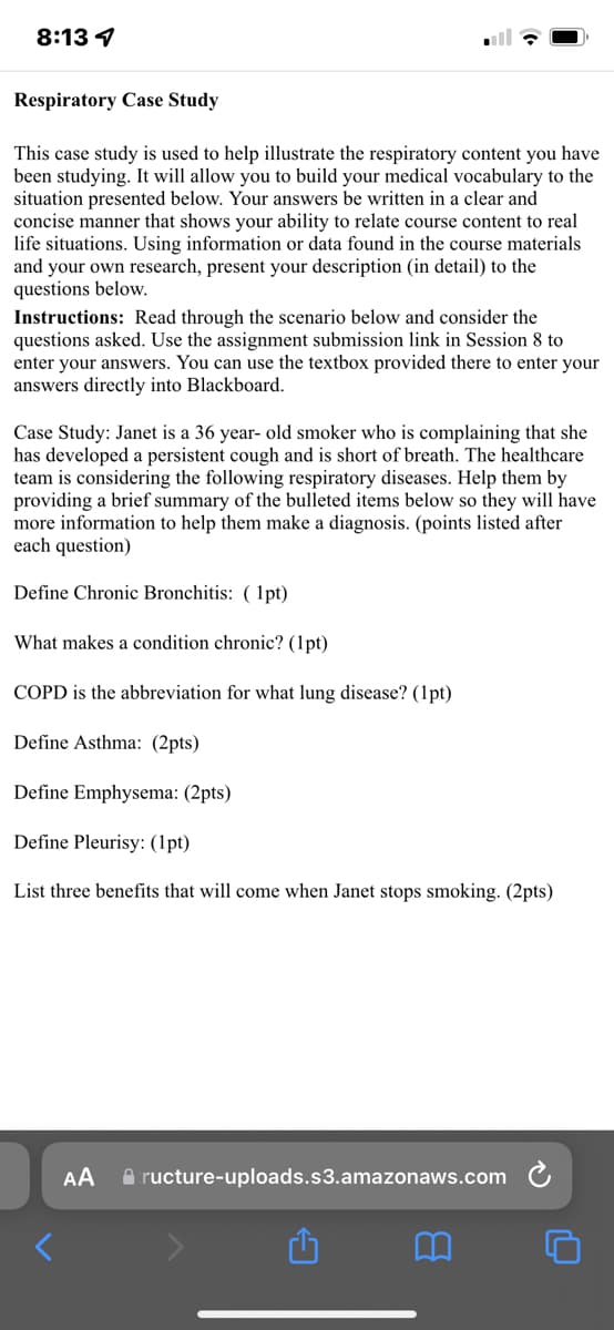 8:13 4
Respiratory Case Study
This case study is used to help illustrate the respiratory content you have
been studying. It will allow you to build your medical vocabulary to the
situation presented below. Your answers be written in a clear and
concise manner that shows your ability to relate course content to real
life situations. Using information or data found in the course materials
and your own research, present your description (in detail) to the
questions below.
Instructions: Read through the scenario below and consider the
questions asked. Use the assignment submission link in Session 8 to
enter your answers. You can use the textbox provided there to enter your
answers directly into Blackboard.
Case Study: Janet is a 36 year- old smoker who is complaining that she
has developed a persistent cough and is short of breath. The healthcare
team is considering the following respiratory diseases. Help them by
providing a brief summary of the bulleted items below so they will have
more information to help them make a diagnosis. (points listed after
each question)
Define Chronic Bronchitis: ( 1pt)
What makes a condition chronic? (1pt)
COPD is the abbreviation for what lung disease? (1pt)
Define Asthma: (2pts)
Define Emphysema: (2pts)
Define Pleurisy: (1pt)
List three benefits that will come when Janet stops smoking. (2pts)
AA
A ructure-uploads.s3.amazonaws.com
