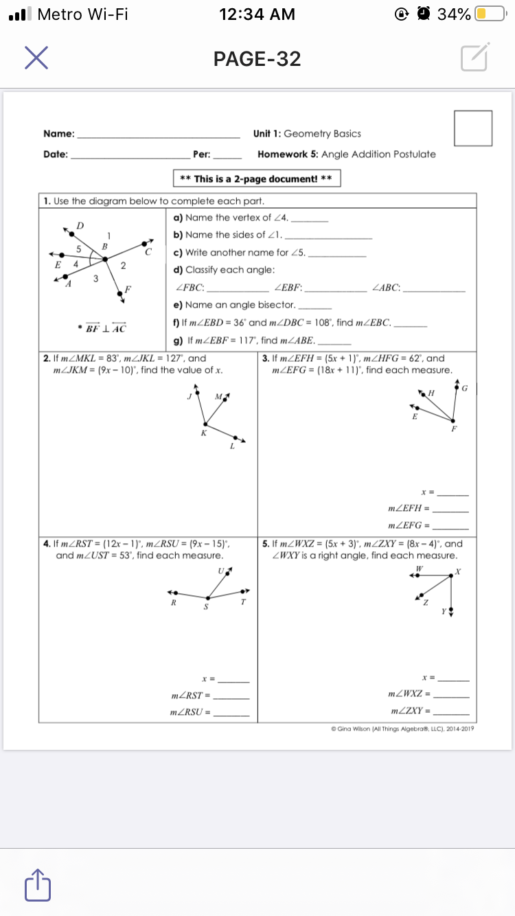 ull Metro Wi-Fi
12:34 AM
@ @ 34%
PAGE-32
Name:
Unit 1: Geometry Basics
Date:
Per:
Homework 5: Angle Addition Postulate
** This is a 2-page document! **
1. Use the diagram below to complete each part.
a) Name the vertex of 24.
D
b) Name the sides of 21. .
5
В
c) Write another name for Z5.
E 4
d) Classify each angle:
3
F
ZFBC: _
ZEBF:,
ZABC:
e) Name an angle bisector.
• BF I AC
f) If MZEBD = 36' and MZDBC = 108", find MZEBC,
g) If MZEBF = 117", find MLABE.
3. If MZEFH = (5x + 1)', MZHFG = 62", and
MZEFG = (18x + 11)", find each measure.
2. If MZMKL = 83', MZJKL = 127', and
MZJKM = (9x – 10)", find the value of x.
E
K
MZEFH =
MZEFG =
4. If MZRST = (12r - 1)", MZRSU = (9x – 15)".
and MZUST = 53", find each measure.
5. If MZWXZ = (5x + 3)', MZZXY = (8x – 4)", and
ZWXY is a right angle, find each measure.
U
R
T.
MZRST =
= ZXM7"
MZRSU =
M2ZXY =
O Gina Wilson (AlI Things Algebra, LLC), 2014-2019
