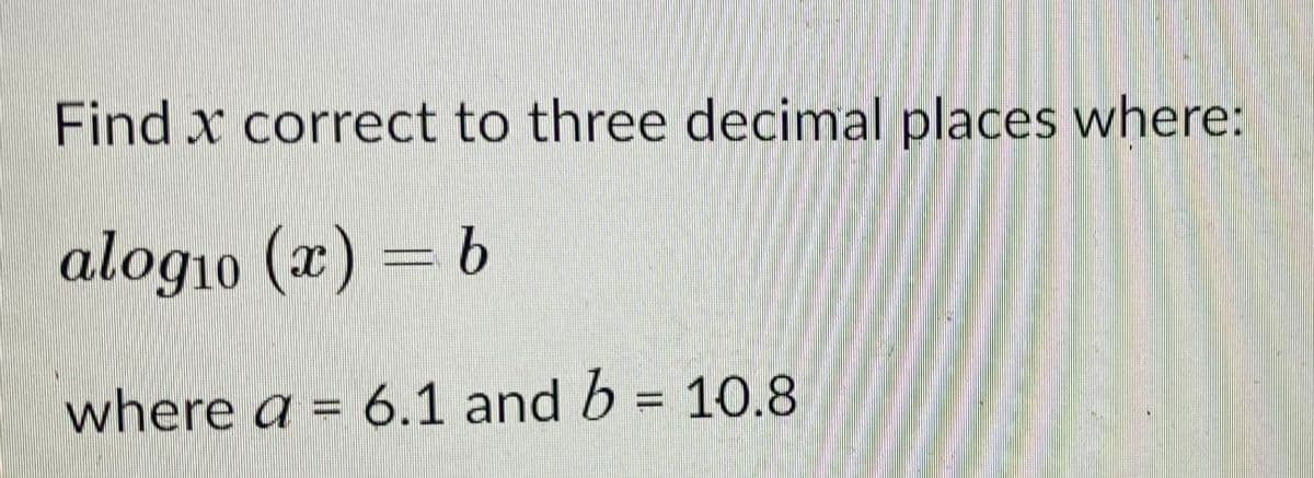 Find x correct to three decimal places where:
alog1o (x) = b
where a = 6.1 and b = 10.8
