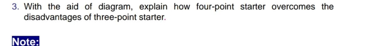 3. With the aid of diagram, explain how four-point starter overcomes the
disadvantages of three-point starter.
Note:
