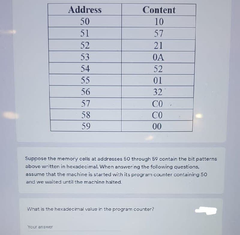 Address
Content
50
10
51
57
52
21
53
0A
54
52
55
01
56
32
57
CO
58
CO
59
00
Suppose the memory cells at addresses 50 through 59 contain the bit patterns
above written in hexadecimal. When answering the following questions,
assume that the machine is started with its program counter containing 50
and we waited until the machine halted.
What is the hexadecimal value in the program counter?
Your answer
