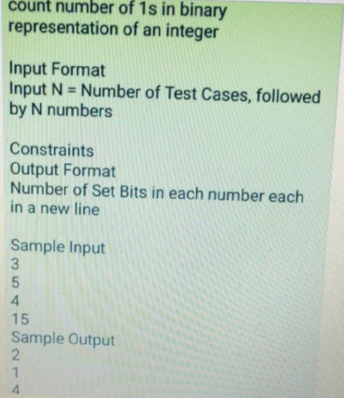 count number of 1s in binary
representation of an integer
Input Format
Input N = Number of Test Cases, followed
by N numbers
Constraints
Output Format
Number of Set Bits in each number each
in a new line
Sample Input
15
Sample Output
4.
354
