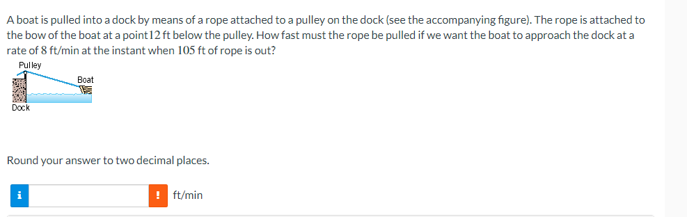 A boat is pulled into a dock by means of a rope attached to a pulley on the dock (see the accompanying figure). The rope is attached to
the bow of the boat at a point 12ft below the pulley. How fast must the rope be pulled if we want the boat to approach the dock at a
rate of 8 ft/min at the instant when 105 ft of rope is out?
Pulley
20
Dock
Boat
Round your answer to two decimal places.
i
! ft/min