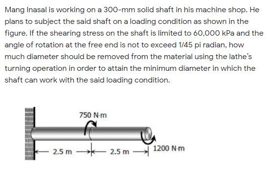 Mang Inasal is working on a 300-mm solid shaft in his machine shop. He
plans to subject the said shaft on a loading condition as shown in the
figure. If the shearing stress on the shaft is limited to 60,000 kPa and the
angle of rotation at the free end is not to exceed 1/45 pi radian, how
much diameter should be removed from the material using the lathe's
turning operation in order to attain the minimum diameter in which the
shaft can work with the said loading condition.
750 N-m
1200 N-m
2.5 m
2.5 m
