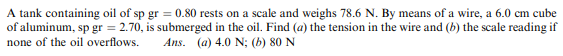 A tank containing oil of sp gr = 0.80 rests on a scale and weighs 78.6 N. By means of a wire, a 6.0 cm cube
of aluminum, sp gr = 2.70, is submerged in the oil. Find (a) the tension in the wire and (b) the scale reading if
none of the oil overflows.
Ans. (a) 4.0 N; (b) 80 N
