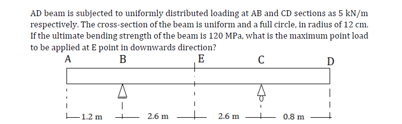 AD beam is subjected to uniformly distributed loading at AB and CD sections as 5 kN/m
respectively. The cross-section of the beam is uniform and a full circle, in radius of 12 cm.
If the ultimate bending strength of the beam is 120 MPa, what is the maximum point load
to be applied at E point in downwards direction?
A
В
E
C
D
E1.2 m
2.6 m
2.6 m
0.8 m
