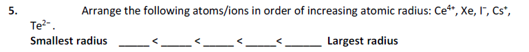 5.
Arrange the following atoms/ions in order of increasing atomic radius: Ce**, Xe, I", Cs*,
Te?-.
Smallest radius
Largest radius
