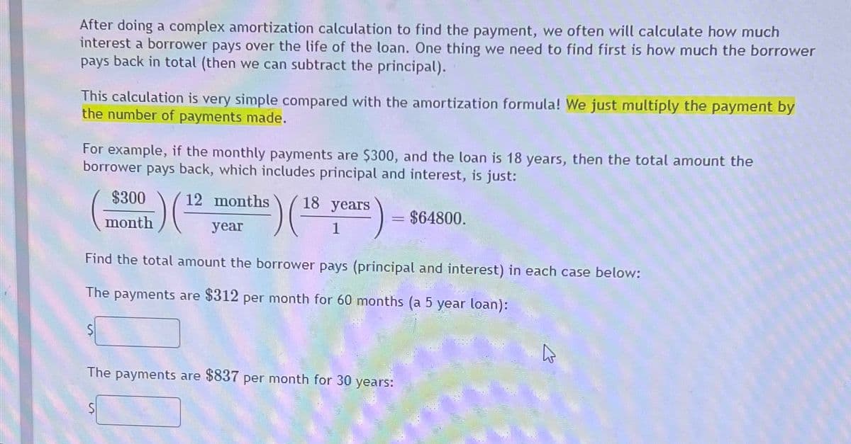 After doing a complex amortization calculation to find the payment, we often will calculate how much
interest a borrower pays over the life of the loan. One thing we need to find first is how much the borrower
pays back in total (then we can subtract the principal).
This calculation is very simple compared with the amortization formula! We just multiply the payment by
the number of payments made.
For example, if the monthly payments are $300, and the loan is 18 years, then the total amount the
borrower pays back, which includes principal and interest, is just:
$300
month
i) ( 12
12 months
year
) (18
18 years
1
= $64800.
Find the total amount the borrower pays (principal and interest) in each case below:
The payments are $312 per month for 60 months (a 5 year loan):
The payments are $837 per month for 30 years: