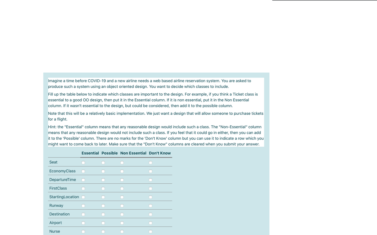 Imagine a time before COVID-19 and a new airline needs a web based airline reservation system. You are asked to
produce such a system using an object oriented design. You want to decide which classes to include.
Fill up the table below to indicate which classes are important to the design. For example, if you think a Ticket class is
essential to a good 00 design, then put it in the Essential column. If it is non essential, put it in the Non Essential
column. If it wasn't essential to the design, but could be considered, then add it to the possible column.
Note that this will be a relatively basic implementation. We just want a design that will allow someone to purchase tickets
for a flight.
Hint: the "Essential" column means that any reasonable design would include such a class. The "Non-Essential" column
means that any reasonable design would not include such a class. If you feel that it could go in either, then you can add
it to the 'Possible' column. There are no marks for the 'Don't Know' column but you can use it to indicate a row which you
might want to come back to later. Make sure that the "Don't Know" columns are cleared when you submit your answer.
Essential Possible Non Essential Don't Know
Seat
EconomyClass
DepartureTime
FirstClass
StartingLocation
Runway
Destination
Airport
Nurse
