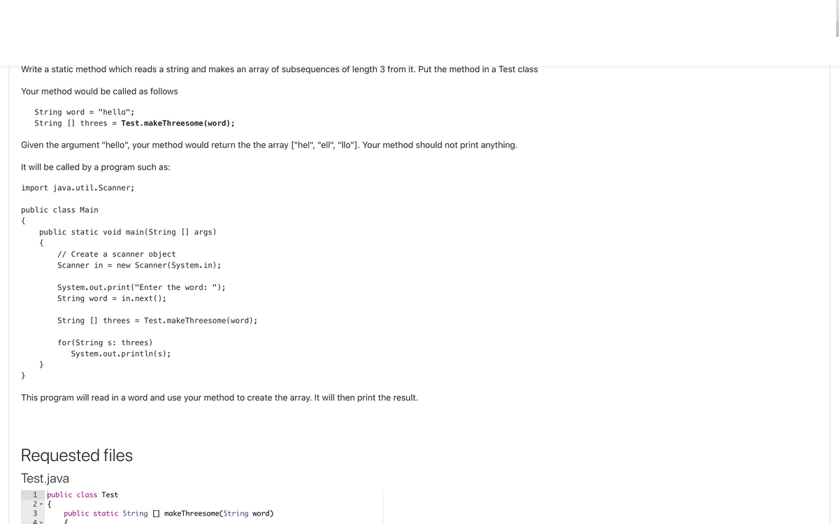 Write a static method which reads a string and makes an array of subsequences of length 3 from it. Put the method in a Test class
Your method would be called as follows
String word = "hello";
String [] threes = Test.makeThreesome (word);
Given the argument "hello", your method would return the the array ["hel", "ell", "llo"]. Your method should not print anything.
It will be called by a program such as:
import java. util. Scanner;
public class Main
{
public static void main(String [] args)
{
// Create a
scanner ob;
ct
Scanner in = new Scanner(System.in);
System.out.print("Enter the word: ");
String word = in.next();
String [] threes = Test.makeThreesome (word);
for(String s: threes)
System.out.println(s);
}
}
This program will read in a word and use your method to create the array. It will then print the result.
Requested files
Test.java
public class Test
2 - {
1
3
public static String [] makeThreesome(String word)
4
