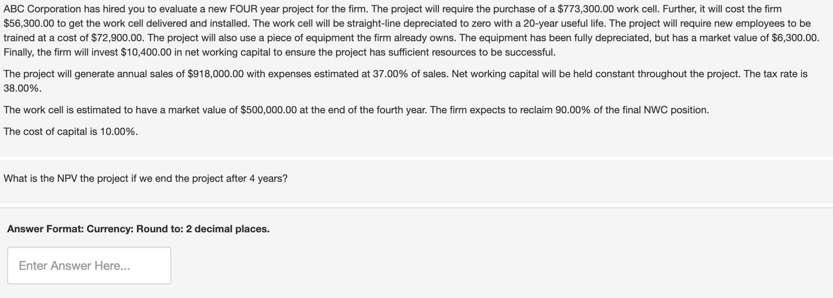 ABC Corporation has hired you to evaluate a new FOUR year project for the firm. The project will require the purchase of a $773,300.00 work cell. Further, it will cost the firm
$56,300.00 to get the work cell delivered and installed. The work cell will be straight-line depreciated to zero with a 20-year useful life. The project will require new employees to be
trained at a cost of $72,900.00. The project will also use a piece of equipment the firm already owns. The equipment has been fully depreciated, but has a market value of $6,300.00.
Finally, the firm will invest $10,400.00 in net working capital to ensure the project has sufficient resources to be successful.
The project will generate annual sales of $918,000.00 with expenses estimated at 37.00% of sales. Net working capital will be held constant throughout the project. The tax rate is
38.00%.
The work cell is estimated to have a market value of $500,000.00 at the end of the fourth year. The firm expects to reclaim 90.00% of the final NWC position.
The cost of capital is 10.00%.
What is the NPV the project if we end the project after 4 years?
Answer Format: Currency: Round to: 2 decimal places.
Enter Answer Here...