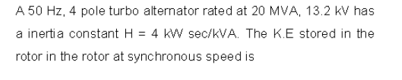 A 50 Hz, 4 pole turbo alternator rated at 20 MVA, 13.2 kV has
a inertia constant H = 4 kW sec/kVA. The K.E stored in the
rotor in the rotor at synchronous speed is
