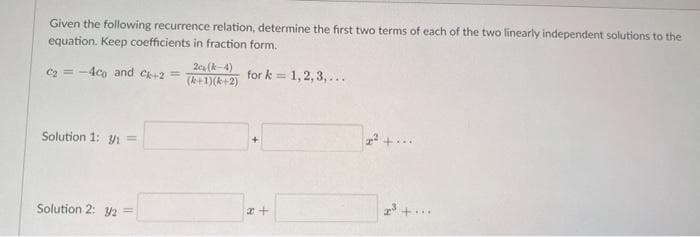 Given the following recurrence relation, determine the first two terms of each of the two linearly independent solutions to the
equation. Keep coefficients in fraction form.
for k= 1, 2, 3,...
C₂ = -4co and Ck+2 =
Solution 1: 3/₁ =
Solution 2: 3/2 =
2c (-4)
(k+1)(k+2)
x+
2²+...