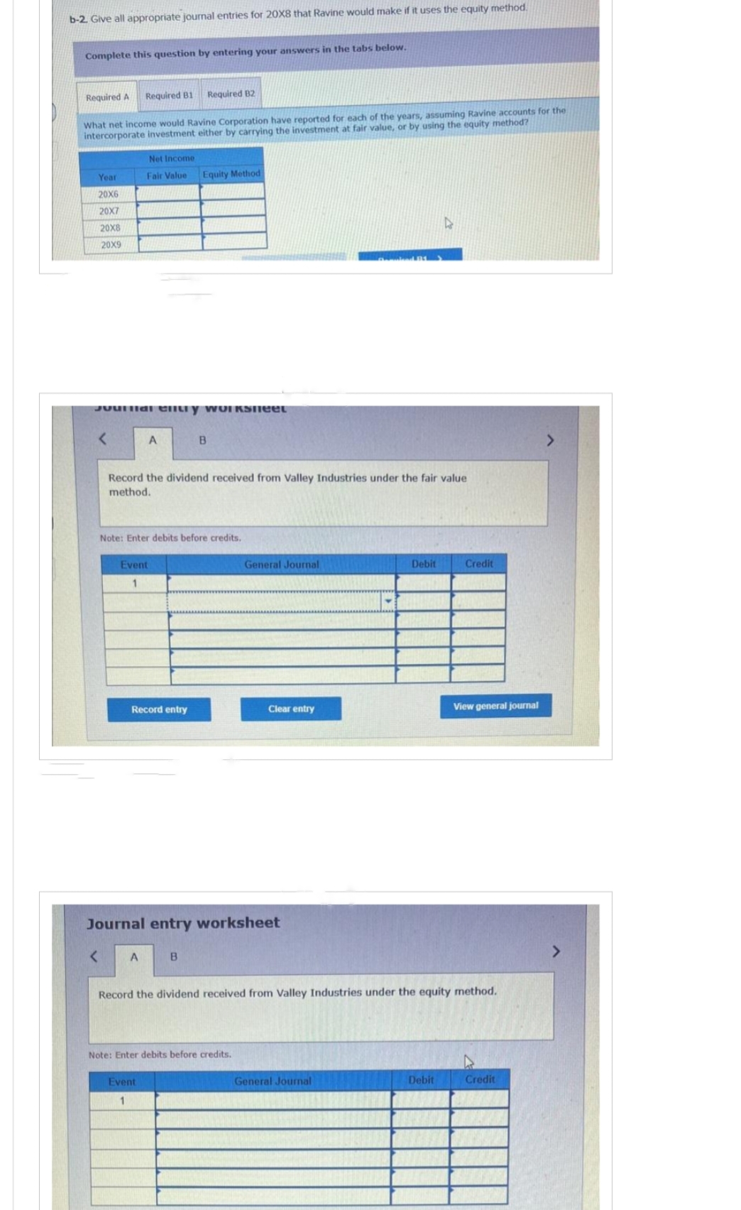 b-2. Give all appropriate journal entries for 20X8 that Ravine would make if it uses the equity method.
Complete this question by entering your answers in the tabs below.
Required A Required B1 Required B2
What net income would Ravine Corporation have reported for each of the years, assuming Ravine accounts for the
intercorporate investment either by carrying the investment at fair value, or by using the equity method?
Year
20X6
20X7
20X8
20X9
Net Income
Fair Value
Jounal ently workSNEEL
A
Record the dividend received from Valley Industries under the fair value
method.
Event
1
Note: Enter debits before credits.
Record entry
< A
Equity Method
B
Event
1
B
Journal entry worksheet
General Journal
Note: Enter debits before credits.
Clear entry
Debit
Record the dividend received from Valley Industries under the equity method.
General Journal
Credit
Debit
View general journal
Credit