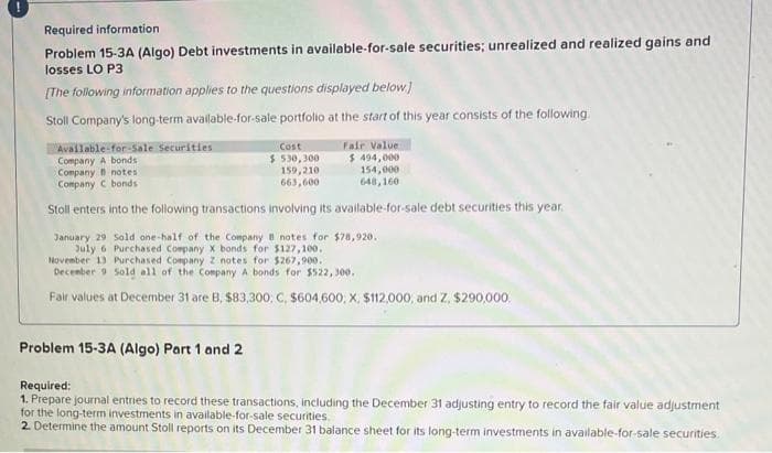 Required information
Problem 15-3A (Algo) Debt investments in available-for-sale securities; unrealized and realized gains and
losses LO P3
[The following information applies to the questions displayed below]
Stoll Company's long-term available-for-sale portfolio at the start of this year consists of the following.
Cost
$530,300
159,210
663,600
Available-for-Sale Securities
Company A bonds
Company B notes
Company C bonds
Stoll enters into the following transactions involving its available-for-sale debt securities this year.
Fair Value
$ 494,000
Problem 15-3A (Algo) Part 1 and 2
154,000
648,160
January 29 Sold one-half of the Company B notes for $78,920.
July 6 Purchased Company X bonds for $127,100.
November 13 Purchased Company 2 notes for $267,900.
December 9 Sold all of the Company A bonds for $522,300.
Fair values at December 31 are B, $83,300, C, $604,600, X, $112,000, and Z, $290,000.
Required:
1. Prepare journal entries to record these transactions, including the December 31 adjusting entry to record the fair value adjustment
for the long-term investments in available-for-sale securities
2. Determine the amount Stoll reports on its December 31 balance sheet for its long-term investments in available-for-sale securities.