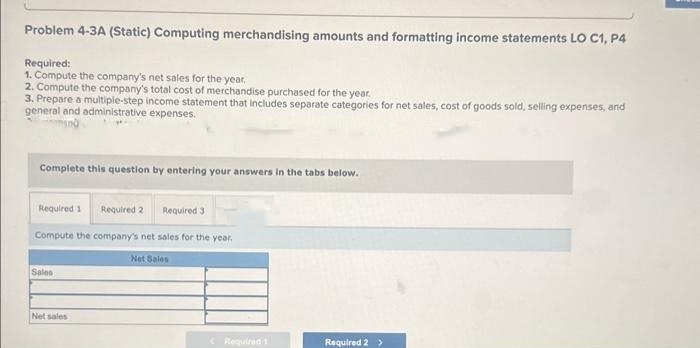 Problem 4-3A (Static) Computing merchandising amounts and formatting income statements LO C1, P4
Required:
1. Compute the company's net sales for the year.
2. Compute the company's total cost of merchandise purchased for the year.
3. Prepare a multiple-step income statement that includes separate categories for net sales, cost of goods sold, selling expenses, and
general and administrative expenses.
Complete this question by entering your answers in the tabs below.
Required 1 Required 2 Required 3
Compute the company's net sales for the year.
Net Sales
Sales
Net sales
Required 1
Required 2 >