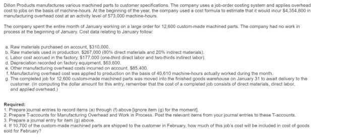 Dillon Products manufactures various machined parts to customer specifications. The company uses a job-order costing system and applies overhead
cost to jobs on the basis of machine-hours. At the beginning of the year, the company used a cost formula to estimate that it would incur $4,354,800 in
manufacturing overhead cost at an activity level of 573,000 machine-hours.
The company spent the entire month of January working on a large order for 12,600 custom-made machined parts. The company had no work in
process at the beginning of January. Cost data relating to January follow:
a. Raw materials purchased on account, $310,000.
b. Raw materials used in production, $267.000 (80% direct materials and 20% indirect materials).
c. Labor cost accrued in the factory, $177,000 (one-third direct labor and two-thirds indirect labor).
d. Depreciation recorded on factory equipment, $63,600.
e. Other manufacturing overhead costs incurred on account, $85,400.
1. Manufacturing overhead cost was applied to production on the basis of 40,610 machine-hours actually worked during the month.
g. The completed job for 12,600 custom-made machined parts was moved into the finished goods warehouse on January 31 to await delivery to the
customer. (In computing the dollar amount for this entry, remember that the cost of a completed job consists of direct materials, direct labor.
and applied overhead.)
Required:
1. Prepare journal entries to record items (a) through (f) above [ignore item (g) for the moment].
2. Prepare T-accounts for Manufacturing Overhead and Work in Process. Post the relevant items from your journal entries to these T-accounts.
3. Prepare a journal entry for item (g) above.
4. If 10.700 of the custom-made machined parts are shipped to the customer in February, how much of this job's cost will be included in cost of goods
sold for February?