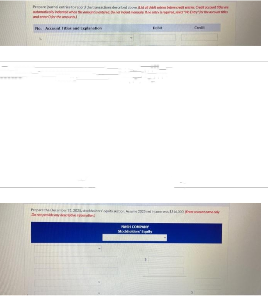 Prepare journal entries to record the transactions described above. (List all debit entries before credit entries. Credit account titles are
automatically indented when the amount is entered. Do not indent manually. If no entry is required, select "No Entry for the account titles
and enter O for the amounts)
No. Account Titles and Explanation
1.
Debit
NASH COMPANY
Stockholders' Equity
Credit
Prepare the December 31, 2025, stockholders' equity section. Assume 2025 net income was $316,000. (Enter account name only
Do not provide any descriptive information)