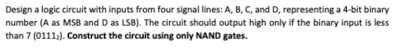 Design a logic circuit with inputs from four signal lines: A, B, C, and D, representing a 4-bit binary
number (A as MSB and D as LSB). The circuit should output high only if the binary input is less
than 7 (0111;). Construct the circuit using only NAND gates.