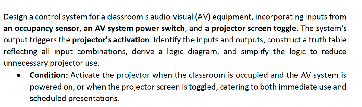 Design a control system for a classroom's audio-visual (AV) equipment, incorporating inputs from
an occupancy sensor, an AV system power switch, and a projector screen toggle. The system's
output triggers the projector's activation. Identify the inputs and outputs, construct a truth table
reflecting all input combinations, derive a logic diagram, and simplify the logic to reduce
unnecessary projector use.
Condition: Activate the projector when the classroom is occupied and the AV system is
powered on, or when the projector screen is toggled, catering to both immediate use and
scheduled presentations.