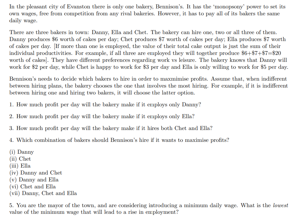 In the pleasant city of Evanston there is only one bakery, Bennison's. It has the 'monopsony' power to set its
own wages, free from competition from any rival bakeries. However, it has to pay all of its bakers the same
daily wage.
There are three bakers in town: Danny, Ella and Chet. The bakery can hire one, two or all three of them.
Danny produces $6 worth of cakes per day; Chet produces $7 worth of cakes per day; Ella produces $7 worth
of cakes per day. [If more than one is employed, the value of their total cake output is just the sum of their
individual productivities. For example, if all three are employed they will together produce $6+$7+$7=$20
worth of cakes]. They have different preferences regarding work vs leisure. The bakery knows that Danny will
work for $2 per day, while Chet is happy to work for $3 per day and Ella is only willing to work for $5 per day.
Bennison's needs to decide which bakers to hire
between hiring plans, the bakery chooses the one that involves the most hiring. For example, if it is indifferent
between hiring one and hiring two bakers, it will choose the latter option.
order to maxmimise profits. Assume that, when indifferent
1. How much profit per day will the bakery make if it employs only Danny?
2. How much profit per day will the bakery make if it employs only Ella?
3. How much profit per day will the bakery make if it hires both Chet and Ella?
4. Which combination of bakers should Bennison's hire if it wants to maximise profits?
(i) Danny
(ii) Chet
(iii) Ella
(iv) Danny and Chet
(v) Danny and Ella
(vi) Chet and Ella
(vii) Danny, Chet and Ella
5. You are the mayor of the town, and are considering introducing a minimum daily wage. What is the lowest
value of the minimum wage that will lead to a rise in employment?
