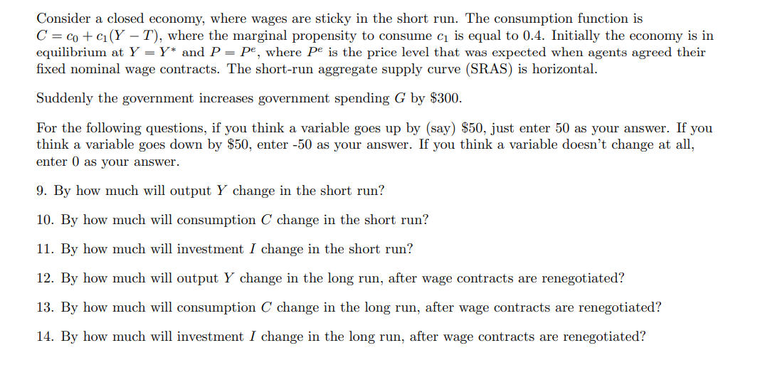 Consider a closed economy, where wages are sticky in the short run. The consumption function is
C = co + c1(Y – T), where the marginal propensity to consume cı is equal to 0.4. Initially the economy is in
equilibrium at Y = Y* and P = Pe, where Pe is the price level that was expected when agents agreed their
fixed nominal wage contracts. The short-run aggregate supply curve (SRAS) is horizontal.
Suddenly the government increases government spending G by $300.
For the following questions, if you think a variable goes up by (say) $50, just enter 50 as your answer. If you
think a variable goes dowm by $50, enter -50 as your answer. If you think a variable doesn't change at all,
enter 0 as your answer.
9. By how much will output Y change in the short run?
10. By how much will consumption C change in the short run?
11. By how much will investment I change in the short run?
12. By how much will output Y change in the long run, after wage contracts are renegotiated?
13. By how much will consumption C change in the long run, after wage contracts are renegotiated?
14. By how much will investment I change in the long run, after wage contracts are renegotiated?
