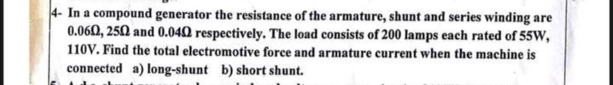 4- In a compound generator the resistance of the armature, shunt and series winding are
0.060, 250 and 0.040 respectively. The load consists of 200 lamps each rated of 55W,
110V. Find the total electromotive force and armature current when the machine is
connected a) long-shunt b) short shunt.
