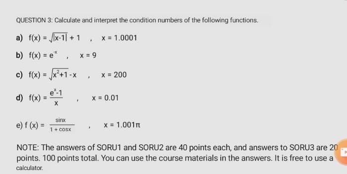 QUESTION 3: Calculate and interpret the condition numbers of the following functions.
a) f(x) = x-1] + 1
x = 1.0001
b) f(x) = e*
x = 9
c) f(x) = x*+1-x
x = 200
e*-1
d) f(x) =
x = 0.01
sinx
e) f (x) =
x = 1.001n
1+ cosx
NOTE: The answers of SORU1 and SORU2 are 40 points each, and answers to SORU3 are 20
points. 100 points total. You can use the course materials in the answers. It is free to use a
calculator.
