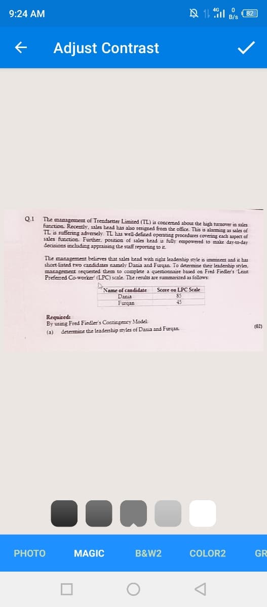 9:24 AM
Adjust Contrast
Q.1
The management of Trendsetter Limited (TL) is concemed about the high turnover in sales
furction. Recently, sales bead has also resigned from the office. This is alarming as sales of
TL is suffering adversely. TL has well-deficed operating procedures covering cach aspect of
sales function. Further, position of sales head is fully empowered to make day-to-day
decisions including appraising the staff reporting to it.
The management believes thar sales head with right leadership style is imminent and it has
short listed tD candidates namely Dania and Furqan To determine their leadership styles,
macagement requested them to complete a questionnaire based on Fred Fiedler's 'Least
Preferred Co-rorke (LPC) scale The results are summarized as follows:
Name of candidate
Danis
Furgan
Score on LPC Scale
85
45
Requiteds
By using Fred Fiedler's Contingency Model
determine the leademhip styles of Dania and Furgan.
(02)
(a)
PHOTO
MAGIC
B&W2
COLOR2
GR
