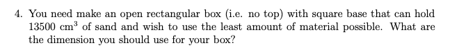 4. You need make an open rectangular box (i.e. no top) with square base that can hold
13500 cm³ of sand and wish to use the least amount of material possible. What are
the dimension you should use for your box?