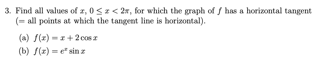 3. Find all values of x, 0 ≤ x < 2, for which the graph of f has a horizontal tangent
(= all points at which the tangent line is horizontal).
(a) f(x) = x + 2 cos x
(b) f(x) = e sin x