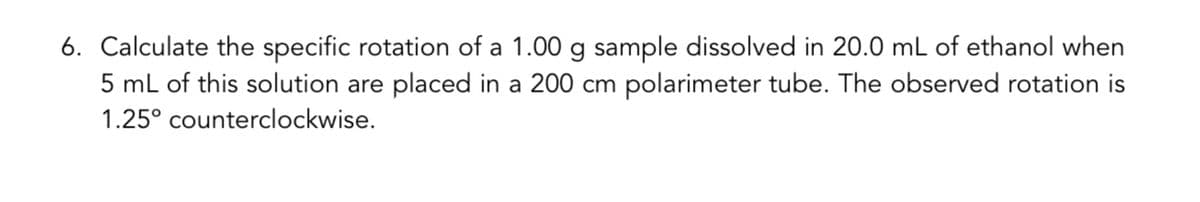 6. Calculate the specific rotation of a 1.00 g sample dissolved in 20.0 mL of ethanol when
5 mL of this solution are placed in a 200 cm polarimeter tube. The observed rotation is
1.25° counterclockwise.