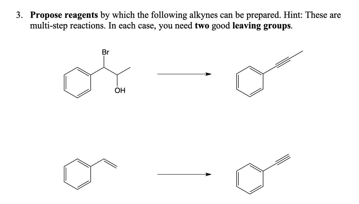 3. Propose reagents by which the following alkynes can be prepared. Hint: These are
multi-step reactions. In each case, you need two good leaving groups.
Br
OH