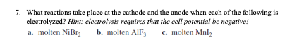 7. What reactions take place at the cathode and the anode when each of the following is
electrolyzed? Hint: electrolysis requires that the cell potential be negative!
a. molten NiBr₂
b. molten AIF,
c. molten Mnl₂