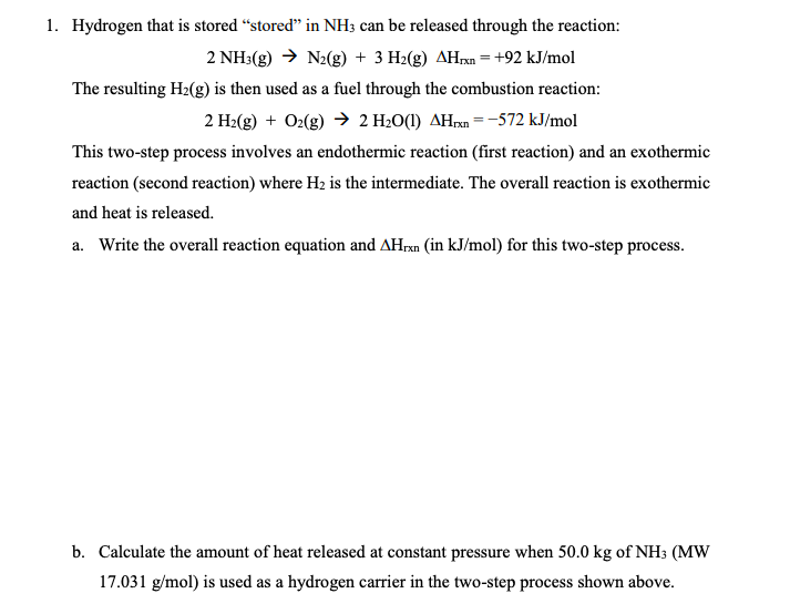 1. Hydrogen that is stored "stored" in NH3 can be released through the reaction:
2 NH3(g) → N₂(g) + 3 H₂(g) AHxn = +92 kJ/mol
The resulting H₂(g) is then used as a fuel through the combustion reaction:
2 H₂(g) + O2(g) → 2 H₂O(1) AHxn=-572 kJ/mol
This two-step process involves an endothermic reaction (first reaction) and an exothermic
reaction (second reaction) where H₂ is the intermediate. The overall reaction is exothermic
and heat is released.
a. Write the overall reaction equation and AHrxn (in kJ/mol) for this two-step process.
b. Calculate the amount of heat released at constant pressure when 50.0 kg of NH3 (MW
17.031 g/mol) is used as a hydrogen carrier in the two-step process shown above.