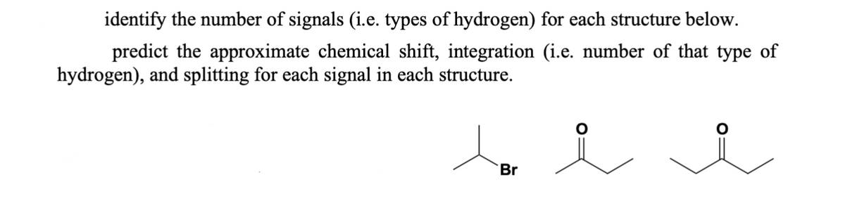 identify the number of signals (i.e. types of hydrogen) for each structure below.
predict the approximate chemical shift, integration (i.e. number of that type of
hydrogen), and splitting for each signal in each structure.
bi i
Br