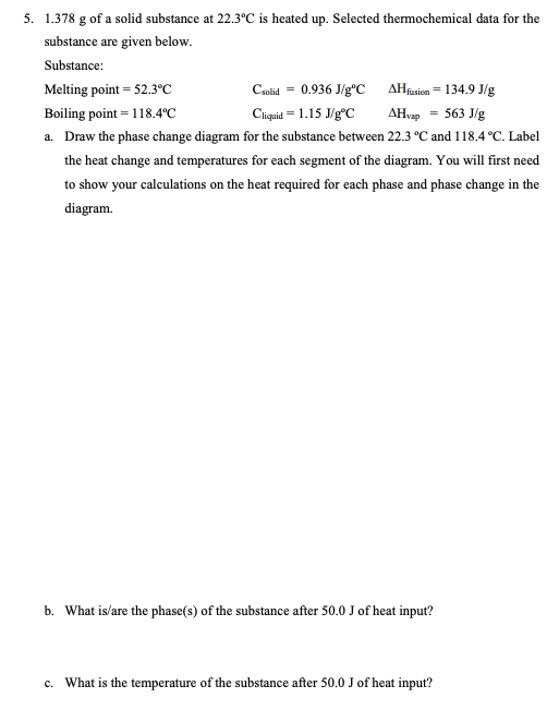 5. 1.378 g of a solid substance at 22.3°C is heated up. Selected thermochemical data for the
substance are given below.
Substance:
Melting point = 52.3°C
Csolid = 0.936 J/g°C
AHfusion = 134.9 J/g
AHvap 563 J/g
Cliquid = 1.15 J/gºC
Boiling point = 118.4°C
a. Draw the phase change diagram for the substance between 22.3 °C and 118.4 °C. Label
the heat change and temperatures for each segment of the diagram. You will first need
to show your calculations on the heat required for each phase and phase change in the
diagram.
b. What is/are the phase(s) of the substance after 50.0 J of heat input?
c. What is the temperature of the substance after 50.0 J of heat input?